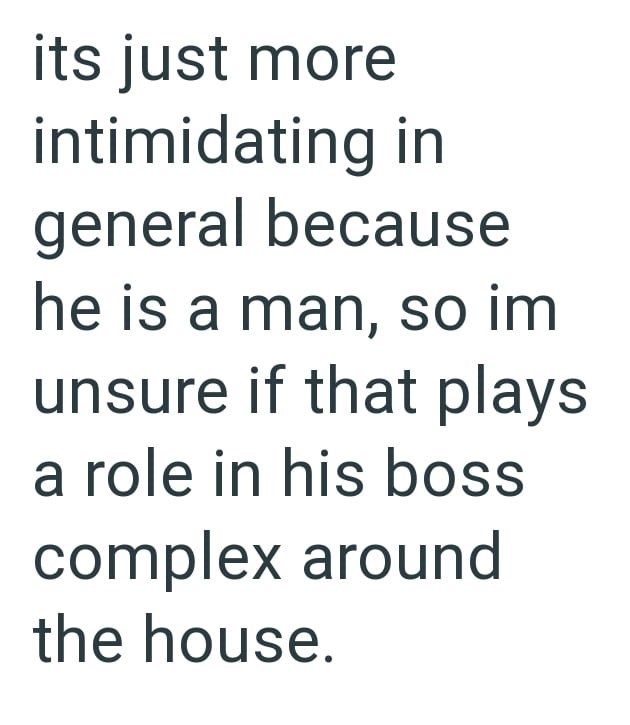 its just more intimidating in general because he is a man, so im unsure if that plays a role in his boss complex around the house.