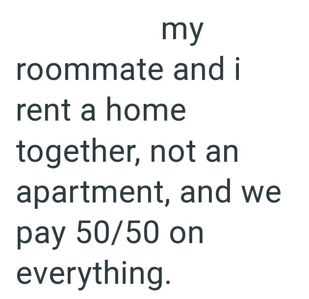my roommate and i rent a home together, not an apartment, and we pay 50/50 on everything.