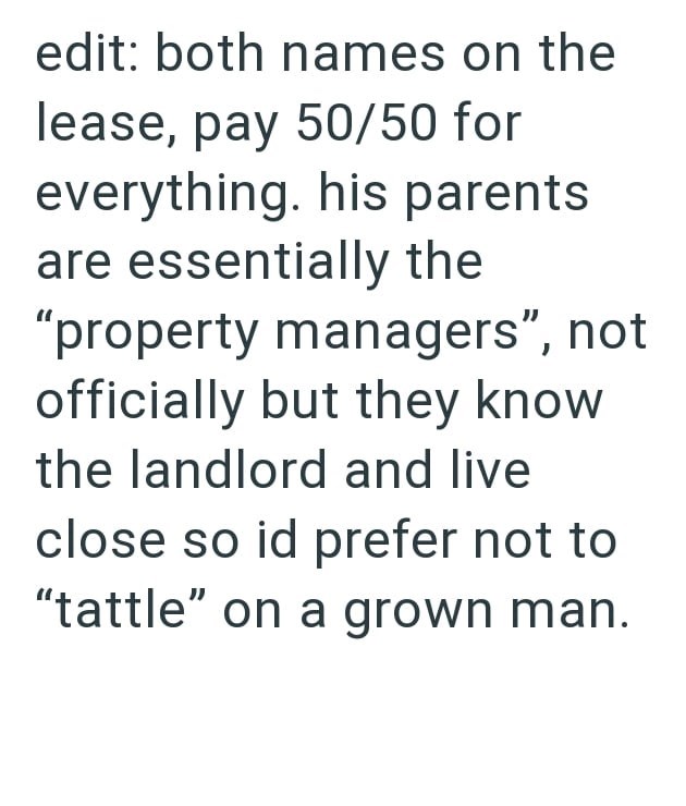 edit: both names on the lease, pay 50/50 for everything. his parents are essentially the "property managers", not officially but they know the landlord and live close so id prefer not to "tattle" on a grown man.