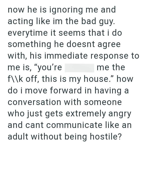 now he is ignoring me and acting like im the bad guy. everytime it seems that i do something he doesnt agree with, his immediate response to me is, "you're me the f\\k off, this is my house." how do i move forward in having a conversation with someone who just gets extremely angry and cant communicate like an adult without being hostile?