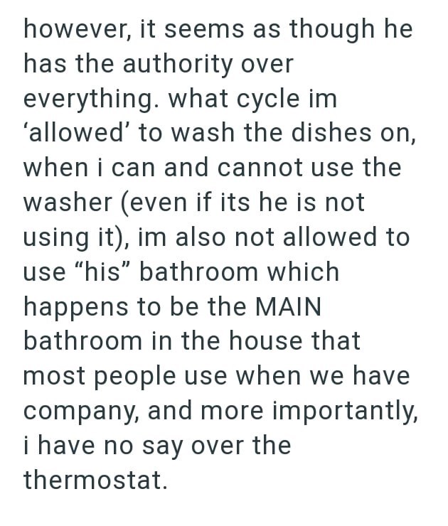 however, it seems as though he has the authority over everything. what cycle im 'allowed' to wash the dishes on, when i can and cannot use the washer (even if its he is not using it), im also not allowed to use "his" bathroom which happens to be the MAIN bathroom in the house that most people use when we have company, and more importantly, i have no say over the thermostat.
