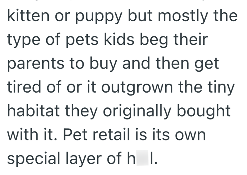 kitten or puppy but mostly the type of pets kids beg their parents to buy and then get tired of or it outgrown the tiny habitat they originally bought with it. Pet retail is its own special layer of h I.
