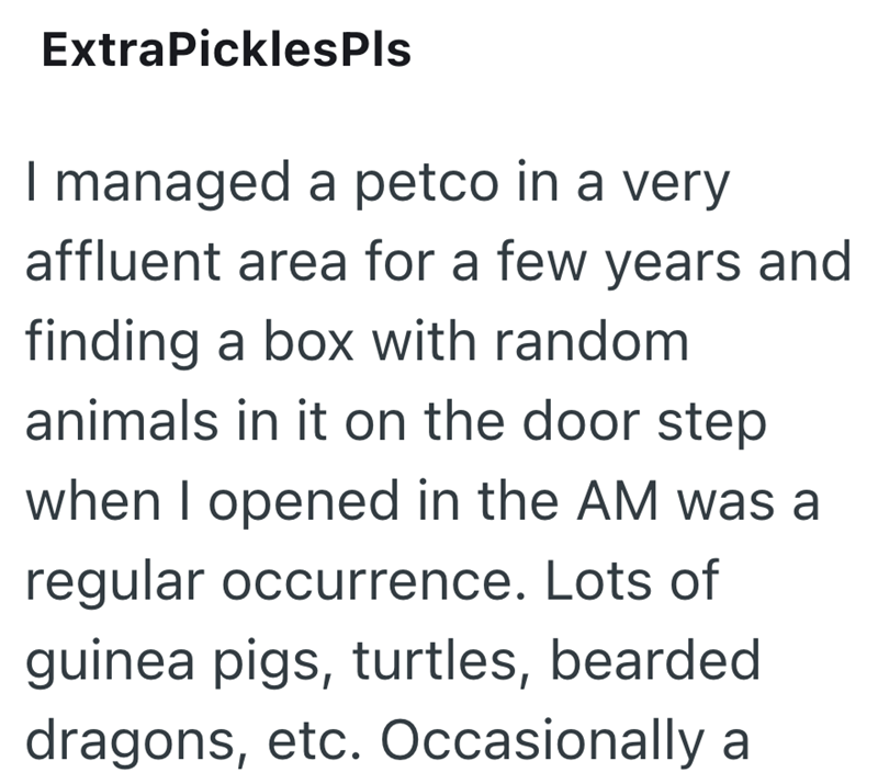 ExtraPicklesPls I managed a petco in a very affluent area for a few years and finding a box with random animals in it on the door step when I opened in the AM was a regular occurrence. Lots of guinea pigs, turtles, bearded dragons, etc. Occasionally a
