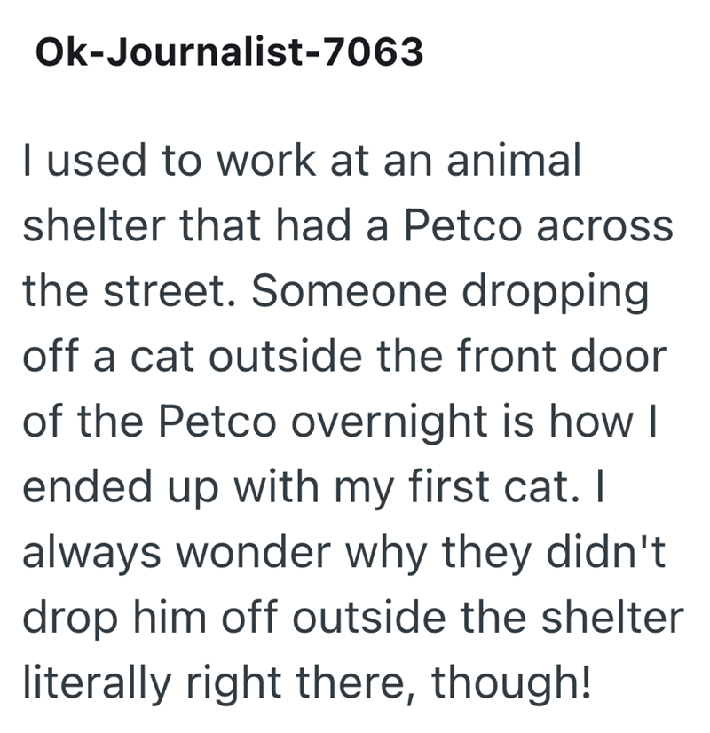 Ok-Journalist-7063 I used to work at an animal shelter that had a Petco across the street. Someone dropping off a cat outside the front door of the Petco overnight is how I ended up with my first cat. I always wonder why they didn't drop him off outside the shelter literally right there, though!