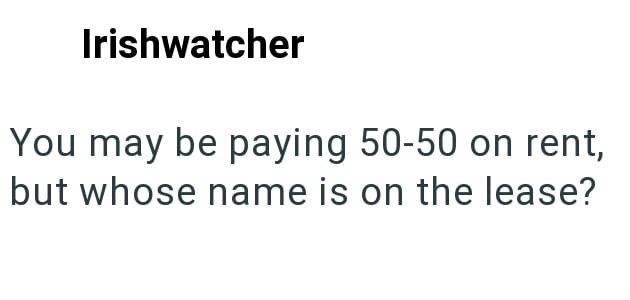 Irishwatcher You may be paying 50-50 on rent, but whose name is on the lease?