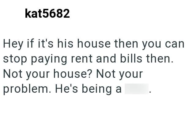 kat5682 Hey if it's his house then you can stop paying rent and bills then. Not your house? Not your problem. He's being a dick.