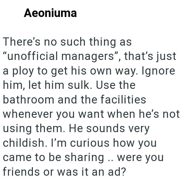 Aeoniuma There's no such thing as "unofficial managers", that's just a ploy to get his own way. Ignore him, let him sulk. Use the bathroom and the facilities whenever you want when he's not using them. He sounds very childish. I'm curious how you came to be sharing .. were you friends or was it an ad?