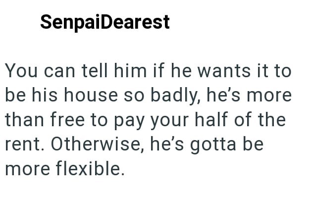 SenpaiDearest You can tell him if he wants it to be his house so badly, he's more than free to pay your half of the rent. Otherwise, he's gotta be more flexible.