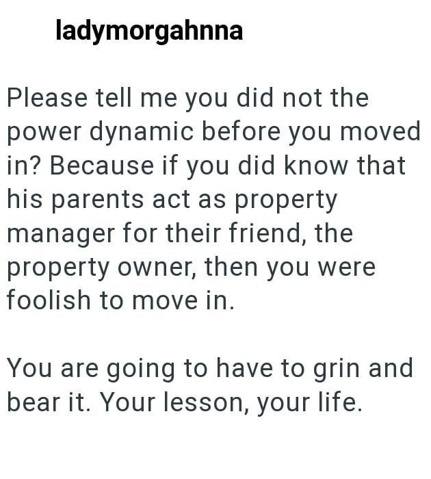 ladymorgahnna Please tell me you did not the power dynamic before you moved in? Because if you did know that his parents act as property manager for their friend, the property owner, then you were foolish to move in. You are going to have to grin and bear it. Your lesson, your life.