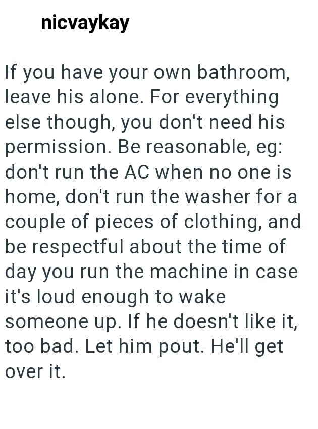 nicvaykay If you have your own bathroom, leave his alone. For everything else though, you don't need his permission. Be reasonable, eg: don't run the AC when no one is home, don't run the washer for a couple of pieces of clothing, and be respectful about the time of day you run the machine in case it's loud enough to wake someone up. If he doesn't like it, too bad. Let him pout. He'll get over it.