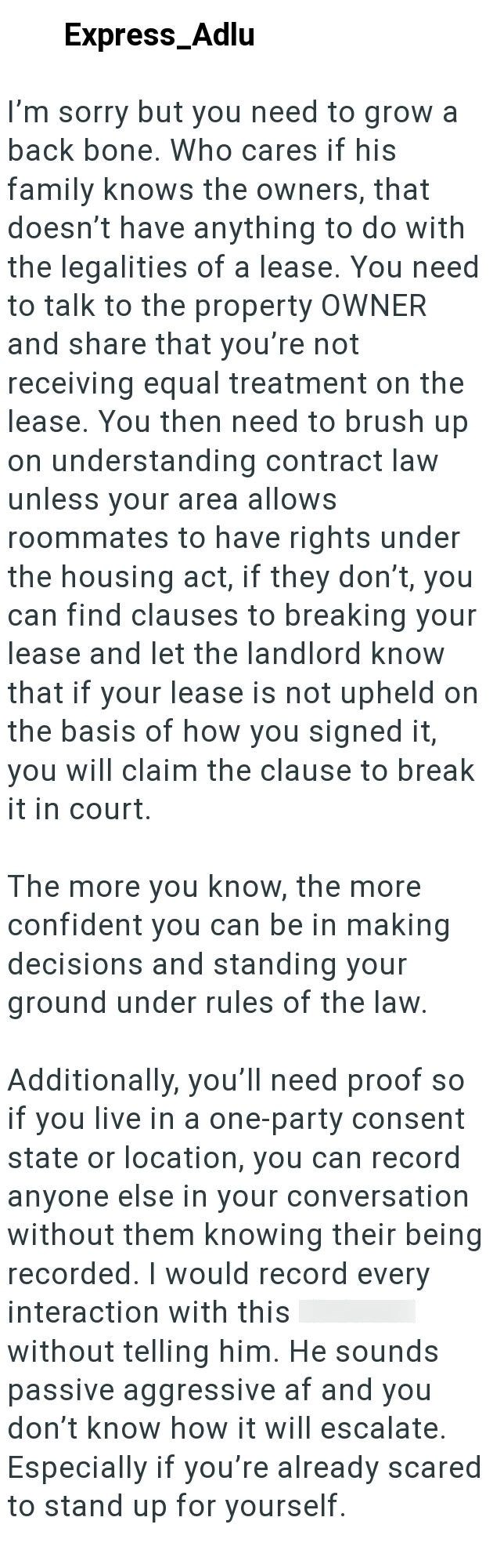 Express_Adlu I'm sorry but you need to grow a back bone. Who cares if his family knows the owners, that doesn't have anything to do with the legalities of a lease. You need to talk to the property OWNER and share that you're not receiving equal treatment on the lease. You then need to brush up on understanding contract law unless your area allows roommates to have rights under the housing act, if they don't, you can find clauses to breaking your lease and let the landlord know that if your lease