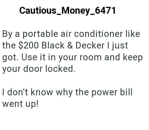 Cautious_Money_6471 By a portable air conditioner like the $200 Black & Decker I just got. Use it in your room and keep your door locked. I don't know why the power bill went up!