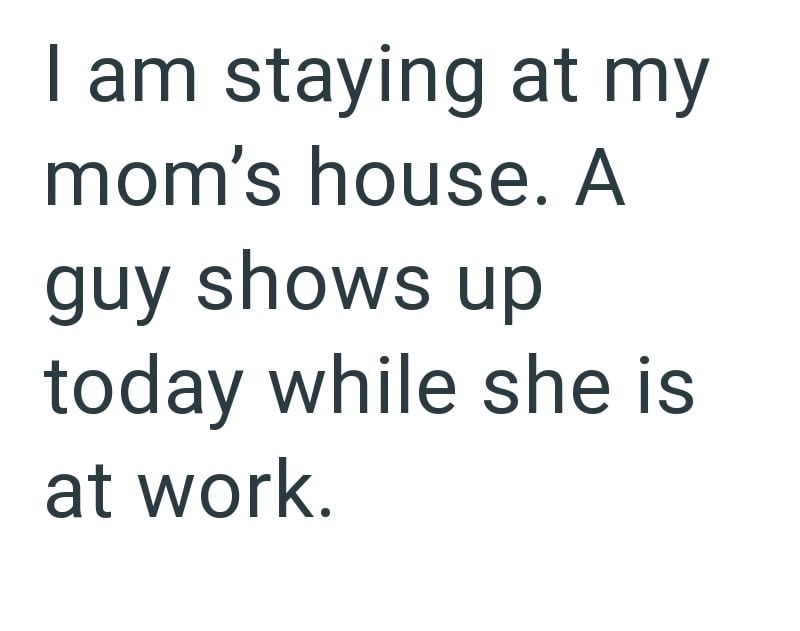 I am staying at my mom's house. A guy shows up today while she is at work.