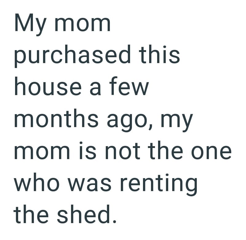 My mom purchased this house a few months ago, my mom is not the one who was renting the shed.