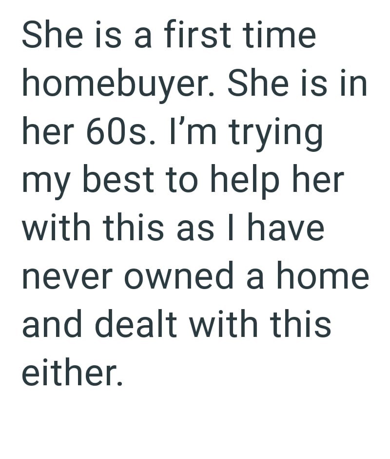She is a first time homebuyer. She is in her 60s. I'm trying my best to help her with this as I have never owned a home and dealt with this either.