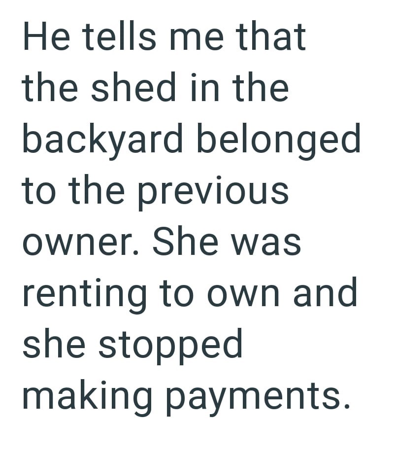 He tells me that the shed in the backyard belonged to the previous owner. She was renting to own and she stopped making payments.