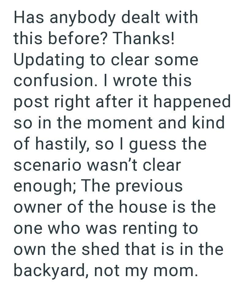 Has anybody dealt with this before? Thanks! Updating to clear some confusion. I wrote this post right after it happened so in the moment and kind of hastily, so I guess the scenario wasn't clear enough; The previous owner of the house is the one who was renting to own the shed that is in the backyard, not my mom.