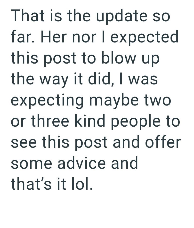 That is the update so far. Her nor I expected this post to blow up the way it did, I was expecting maybe two or three kind people to see this post and offer some advice and that's it lol.