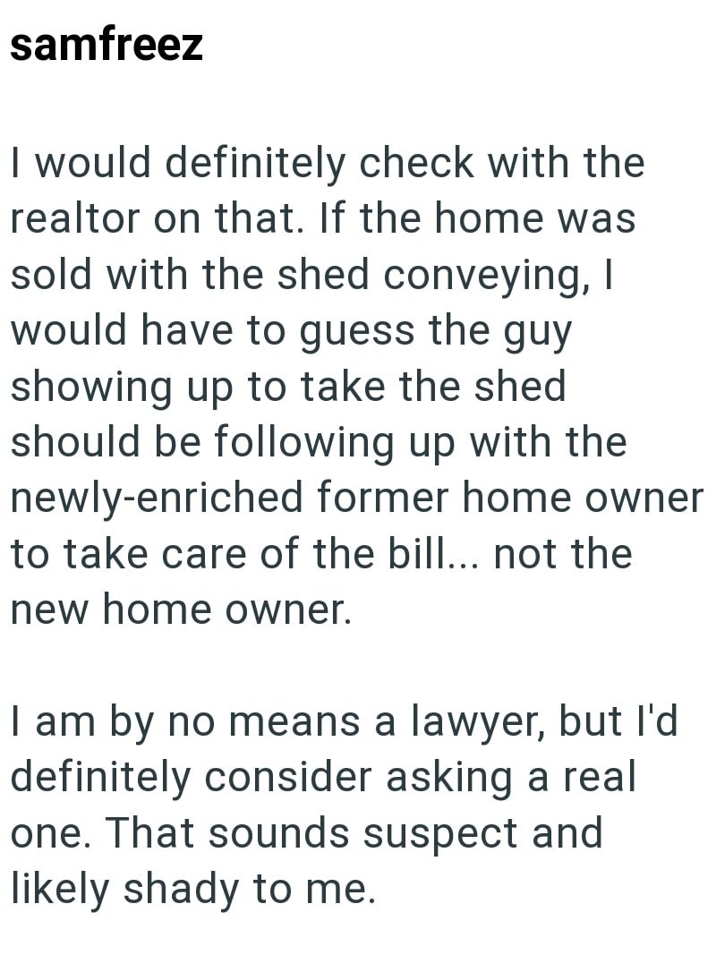 samfreez I would definitely check with the realtor on that. If the home was sold with the shed conveying, I would have to guess the guy showing up to take the shed should be following up with the newly-enriched former home owner to take care of the bill... not the new home owner. I am by no means a lawyer, but I'd definitely consider asking a real one. That sounds suspect and likely shady to me.