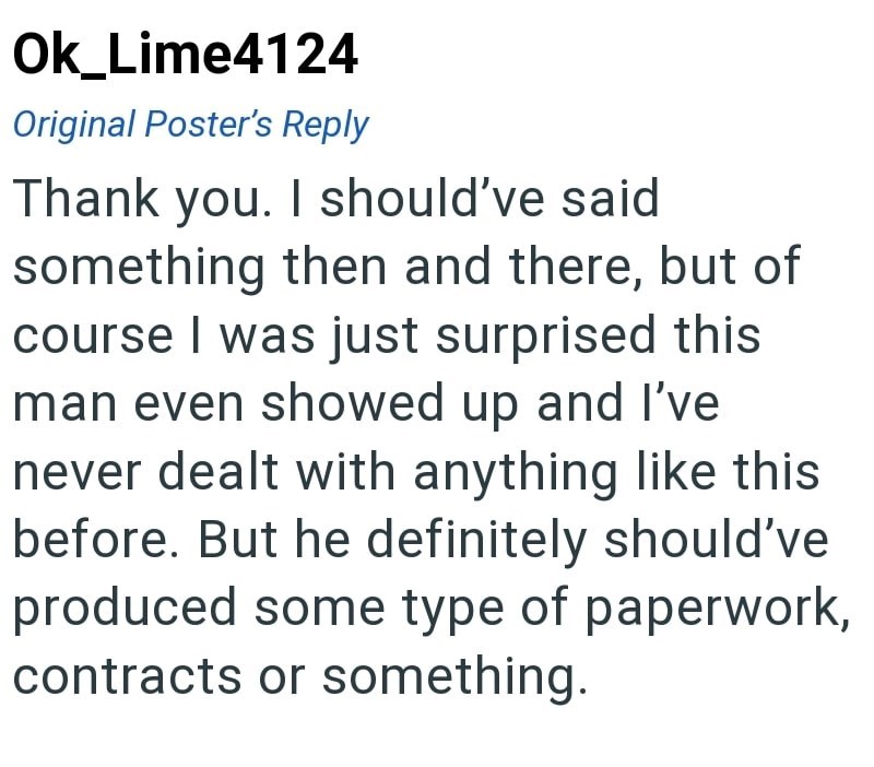 Ok_Lime4124 Original Poster's Reply Thank you. I should've said something then and there, but of course I was just surprised this man even showed up and I've never dealt with anything like this before. But he definitely should've produced some type of paperwork, contracts or something.
