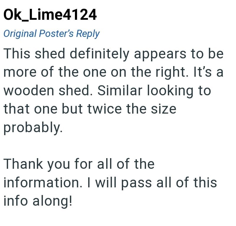 Ok_Lime4124 Original Poster's Reply This shed definitely appears to be more of the one on the right. It's a wooden shed. Similar looking to that one but twice the size probably. Thank you for all of the information. I will pass all of this info along!