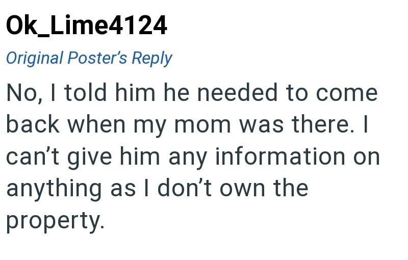 Ok_Lime4124 Original Poster's Reply No, I told him he needed to come back when my mom was there. I can't give him any information on anything as I don't own the property.