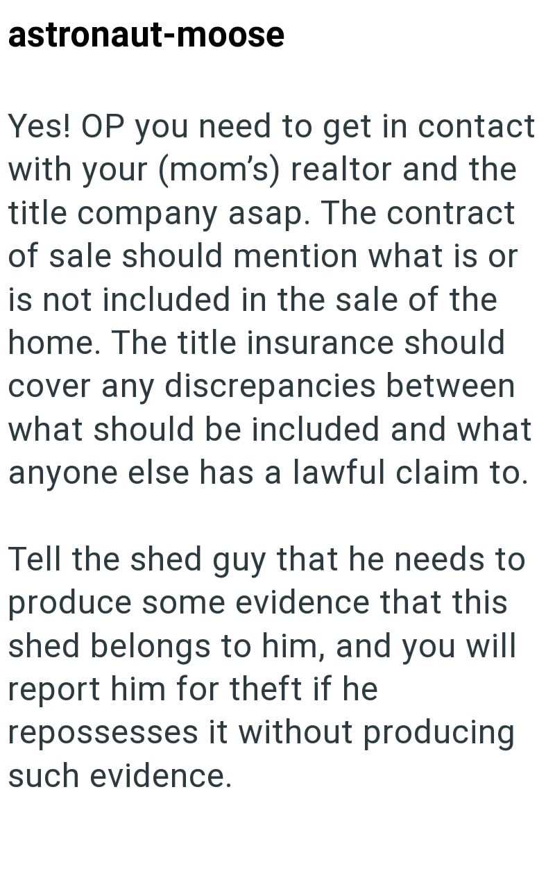astronaut-moose Yes! OP you need to get in contact with your (mom's) realtor and the title company asap. The contract of sale should mention what is or is not included in the sale of the home. The title insurance should cover any discrepancies between what should be included and what anyone else has a lawful claim to. Tell the shed guy that he needs to produce some evidence that this shed belongs to him, and you will report him for theft if he repossesses it without producing such evidence.