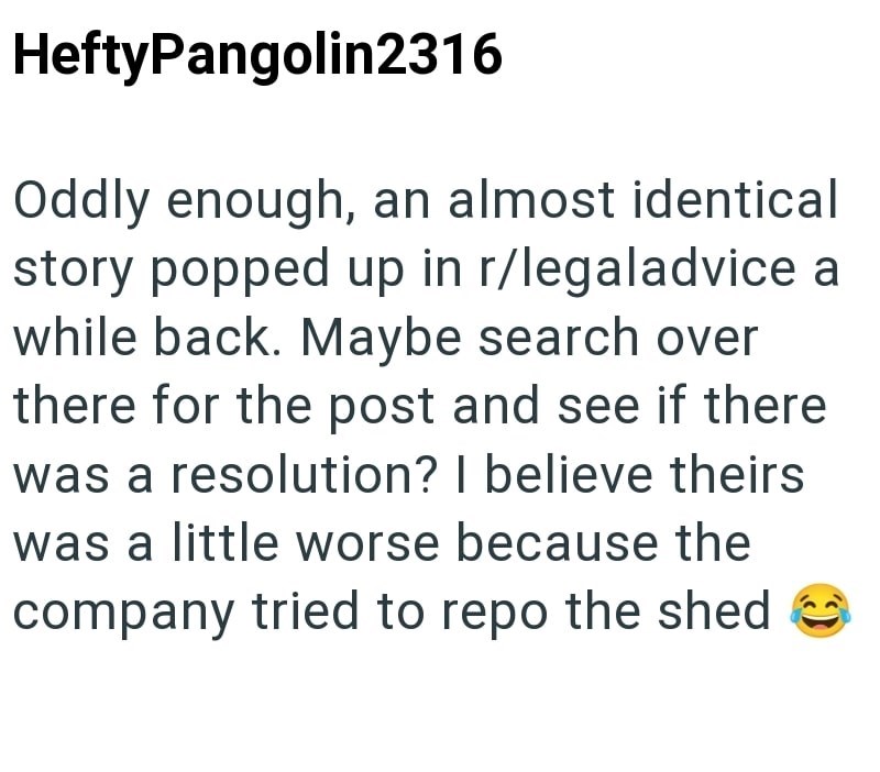 HeftyPangolin2316 Oddly enough, an almost identical story popped up in r/legaladvice a while back. Maybe search over there for the post and see if there was a resolution? I believe theirs was a little worse because the company tried to repo the shed