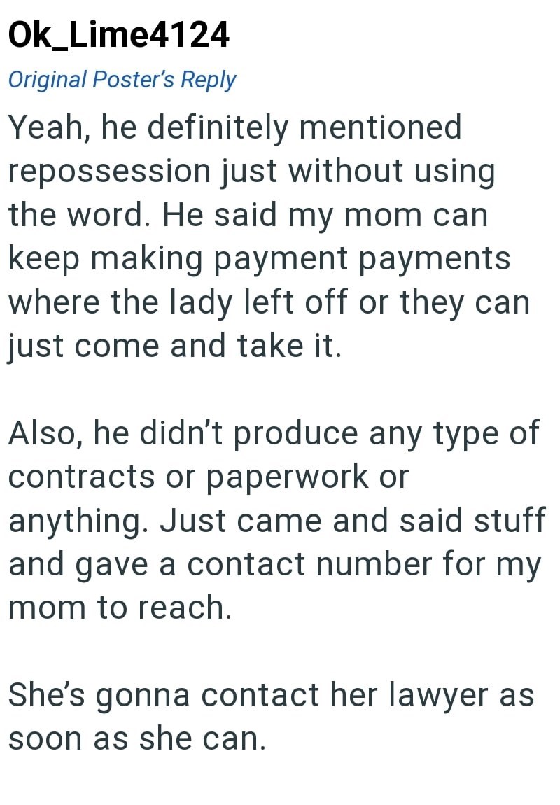Ok_Lime4124 Original Poster's Reply Yeah, he definitely mentioned repossession just without using the word. He said my mom can keep making payment payments where the lady left off or they can just come and take it. Also, he didn't produce any type of contracts or paperwork or anything. Just came and said stuff and gave a contact number for my mom to reach. She's gonna contact her lawyer as soon as she can.