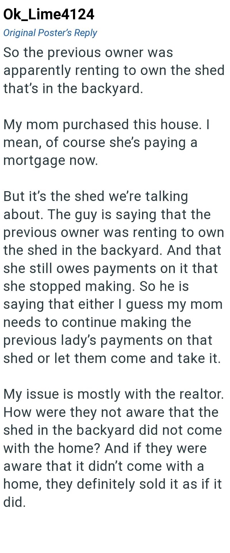 Ok_Lime4124 Original Poster's Reply So the previous owner was apparently renting to own the shed that's in the backyard. My mom purchased this house. I mean, of course she's paying a mortgage now. But it's the shed we're talking about. The guy is saying that the previous owner was renting to own the shed in the backyard. And that she still owes payments on it that she stopped making. So he is saying that either I guess my mom needs to continue making the previous lady's payments on that shed or