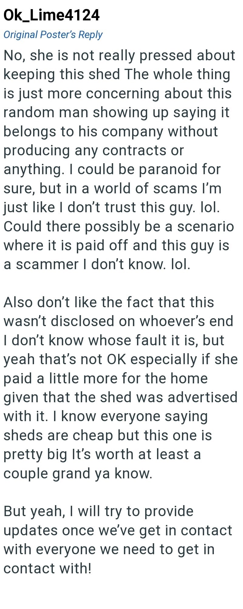 Ok_Lime4124 Original Poster's Reply No, she is not really pressed about keeping this shed The whole thing is just more concerning about this random man showing up saying it belongs to his company without producing any contracts or anything. I could be paranoid for sure, but in a world of scams I'm just like I don't trust this guy. lol. Could there possibly be a scenario where it is paid off and this guy is a scammer I don't know. lol. Also don't like the fact that this wasn't disclosed on whoeve