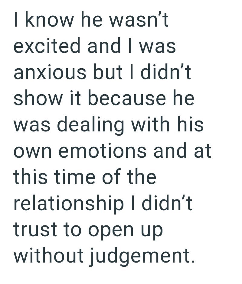 I know he wasn't excited and I was anxious but I didn't show it because he was dealing with his own emotions and at this time of the relationship I didn't trust to open up without judgement.