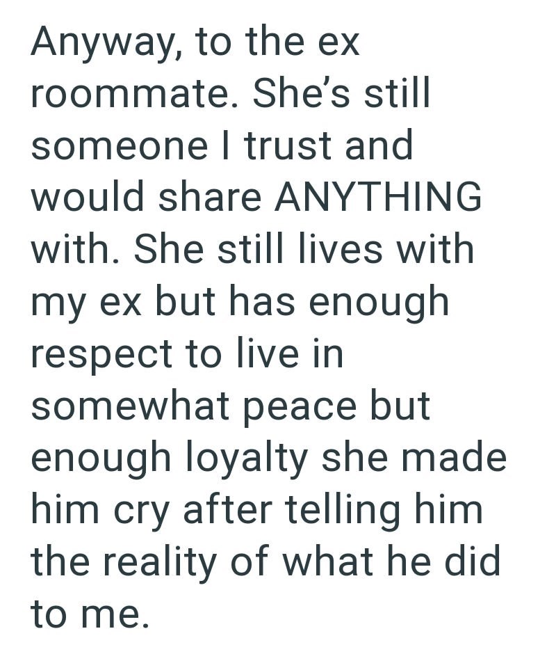 Anyway, to the ex roommate. She's still someone I trust and would share ANYTHING with. She still lives with my ex but has enough respect to live in somewhat peace but enough loyalty she made him cry after telling him the reality of what he did to me.