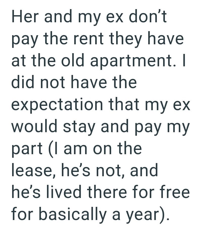 Her and my ex don't pay the rent they have at the old apartment. I did not have the expectation that my ex would stay and pay my part (I am on the lease, he's not, and he's lived there for free for basically a year).