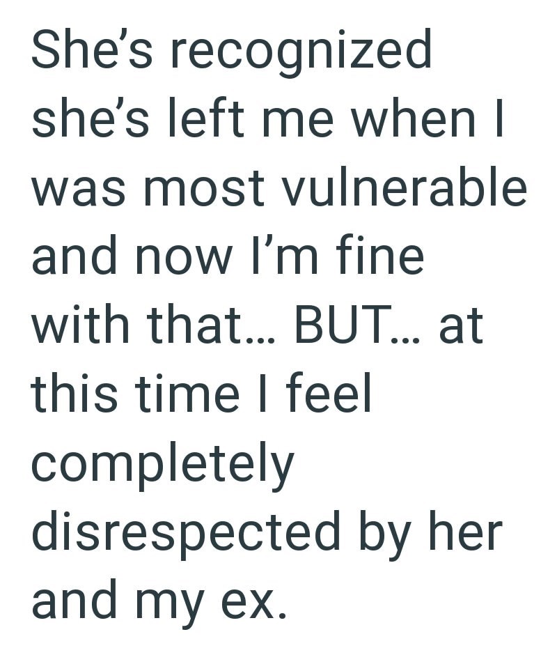 She's recognized she's left me when I was most vulnerable and now I'm fine with that... BUT... at this time I feel completely disrespected by her and my ex.