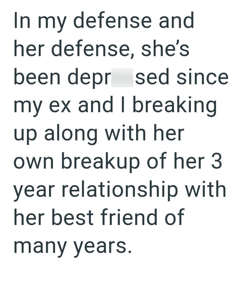 In my defense and her defense, she's been depr sed since my ex and I breaking up along with her own breakup of her 3 year relationship with her best friend of many years.