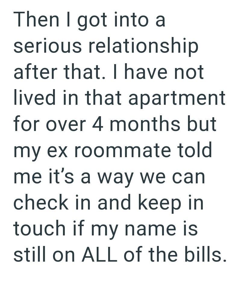 Then I got into a serious relationship after that. I have not lived in that apartment for over 4 months but my ex roommate told me it's a way we can check in and keep in touch if my name is still on ALL of the bills.