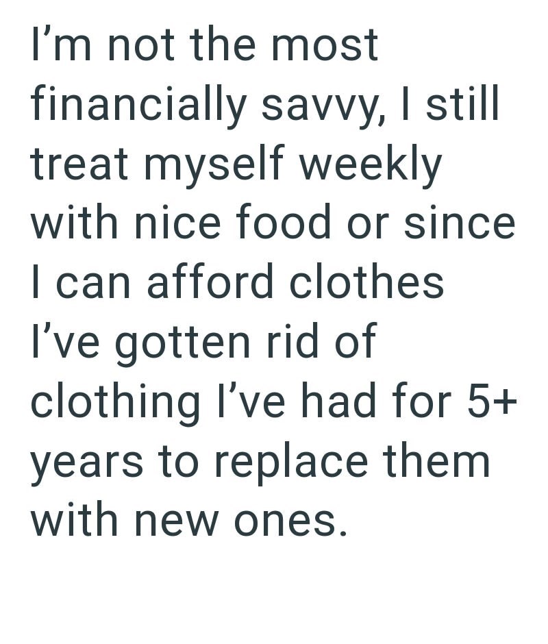 I'm not the most financially savvy, I still treat myself weekly with nice food or since I can afford clothes I've gotten rid of clothing I've had for 5+ years to replace them with new ones.