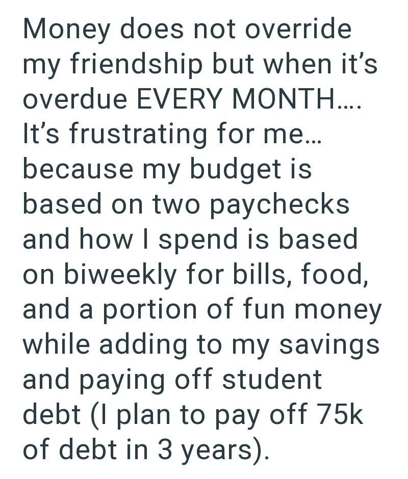 Money does not override my friendship but when it's overdue EVERY MONTH.... It's frustrating for me... because my budget is based on two paychecks and how I spend is based on biweekly for bills, food, and a portion of fun money while adding to my savings and paying off student debt (I plan to pay off 75k of debt in 3 years).