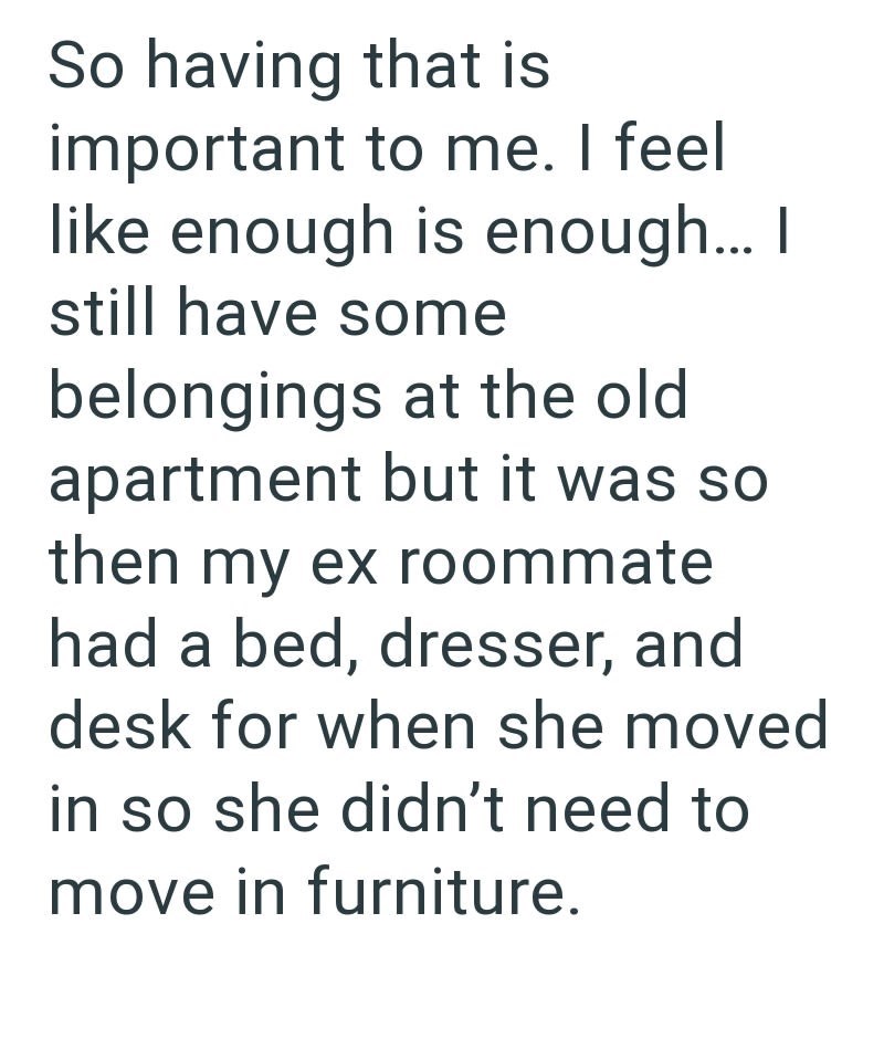 So having that is important to me. I feel like enough is enough... I still have some belongings at the old apartment but it was so then my ex roommate had a bed, dresser, and desk for when she moved in so she didn't need to move in furniture.