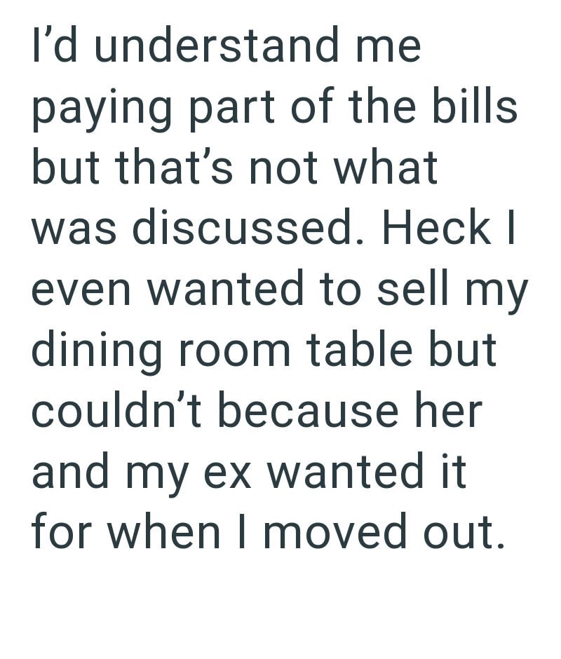 I'd understand me paying part of the bills but that's not what was discussed. Heck I even wanted to sell my dining room table but couldn't because her and my ex wanted it for when I moved out.