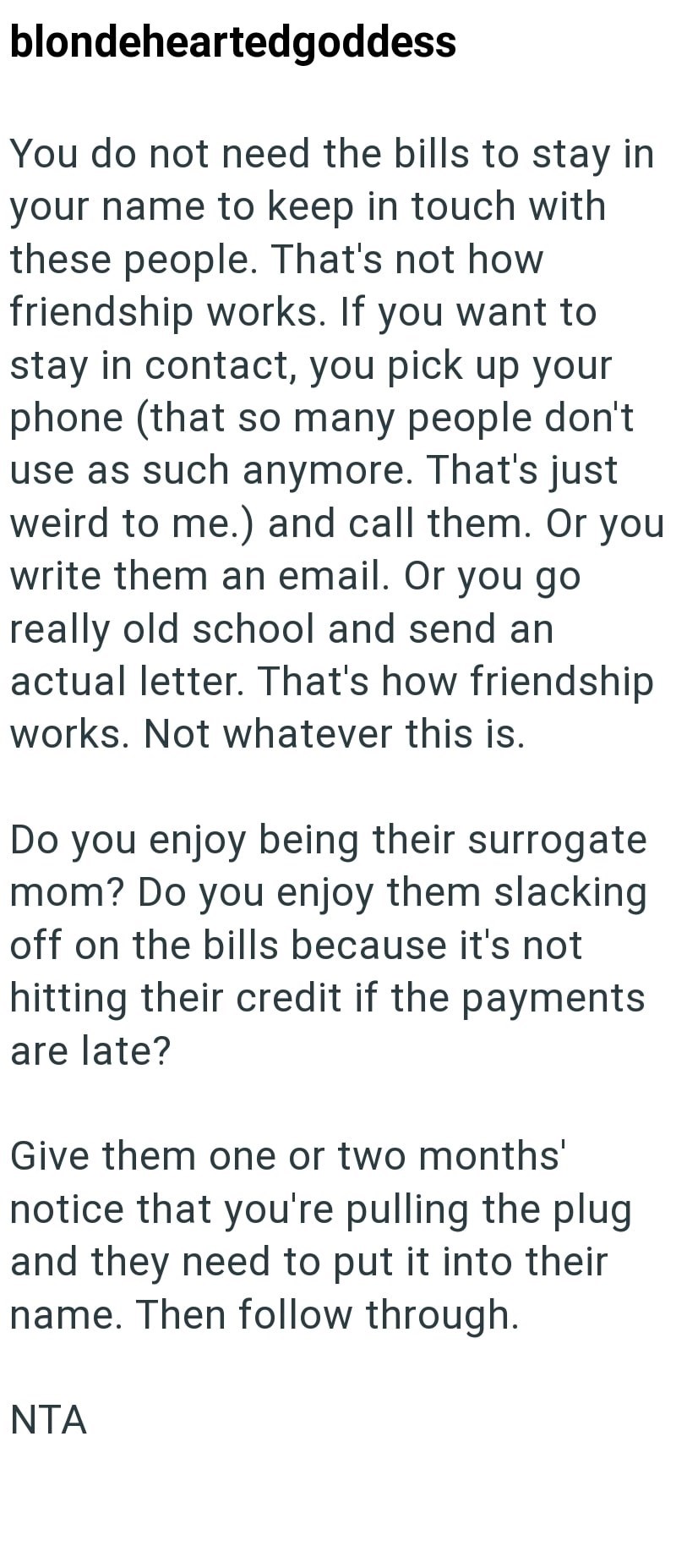blondeheartedgoddess You do not need the bills to stay in your name to keep in touch with these people. That's not how friendship works. If you want to stay in contact, you pick up your phone (that so many people don't use as such anymore. That's just weird to me.) and call them. Or you write them an email. Or you go really old school and send an actual letter. That's how friendship works. Not whatever this is. Do you enjoy being their surrogate mom? Do you enjoy them slacking off on the bills b