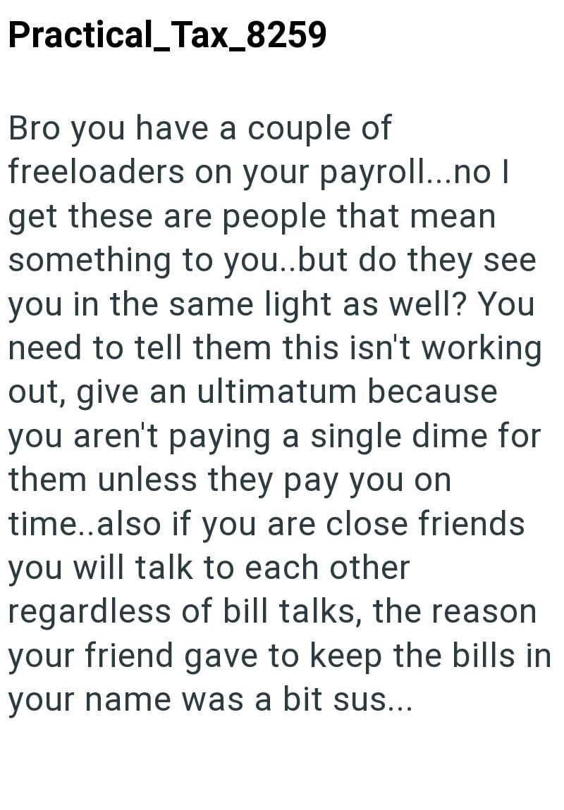Practical_Tax_8259 Bro you have a couple of freeloaders on your payroll...no | get these are people that mean something to you..but do they see you in the same light as well? You need to tell them this isn't working out, give an ultimatum because you aren't paying a single dime for them unless they pay you on time..also if you are close friends you will talk to each other regardless of bill talks, the reason your friend gave to keep the bills in your name was a bit sus...