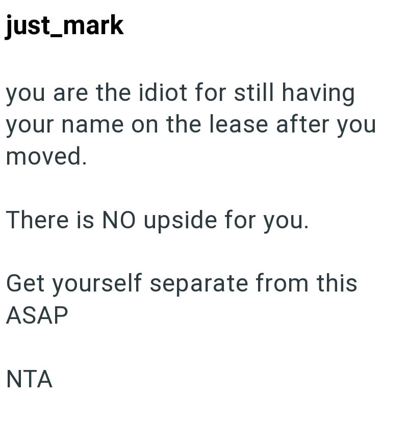 just_mark you are the idiot for still having your name on the lease after you moved. There is NO upside for you. Get yourself separate from this ASAP NTA