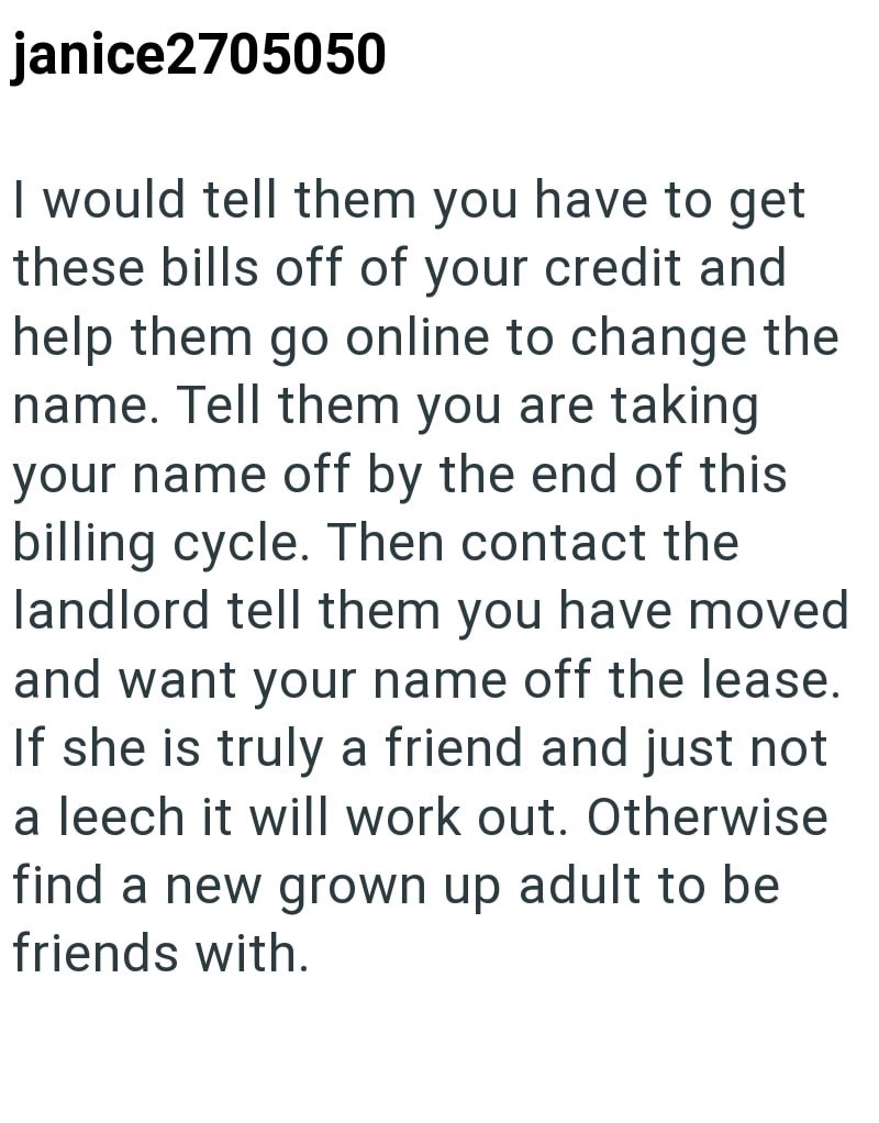 janice2705050 I would tell them you have to get these bills off of your credit and help them go online to change the name. Tell them you are taking your name off by the end of this billing cycle. Then contact the landlord tell them you have moved and want your name off the lease. If she is truly a friend and just not a leech it will work out. Otherwise find a new grown up adult to be friends with.