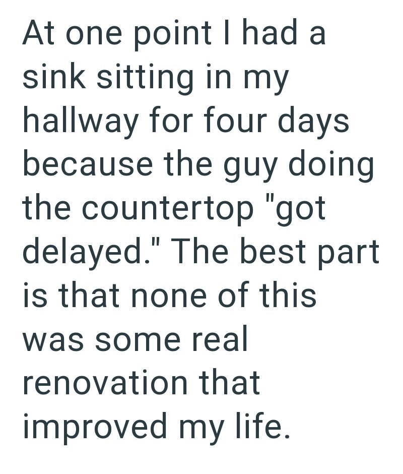 At one point I had a sink sitting in my hallway for four days because the guy doing the countertop "got delayed." The best part is that none of this was some real renovation that improved my life.