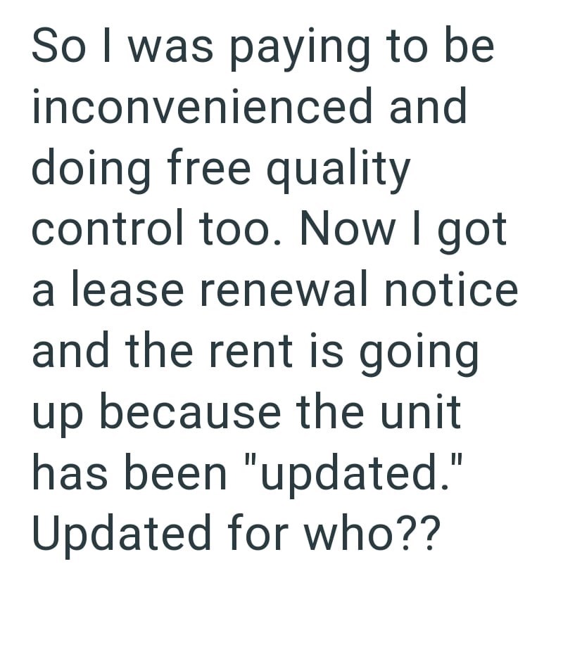 So I was paying to be inconvenienced and doing free quality control too. Now I got a lease renewal notice and the rent is going up because the unit has been "updated." Updated for who??