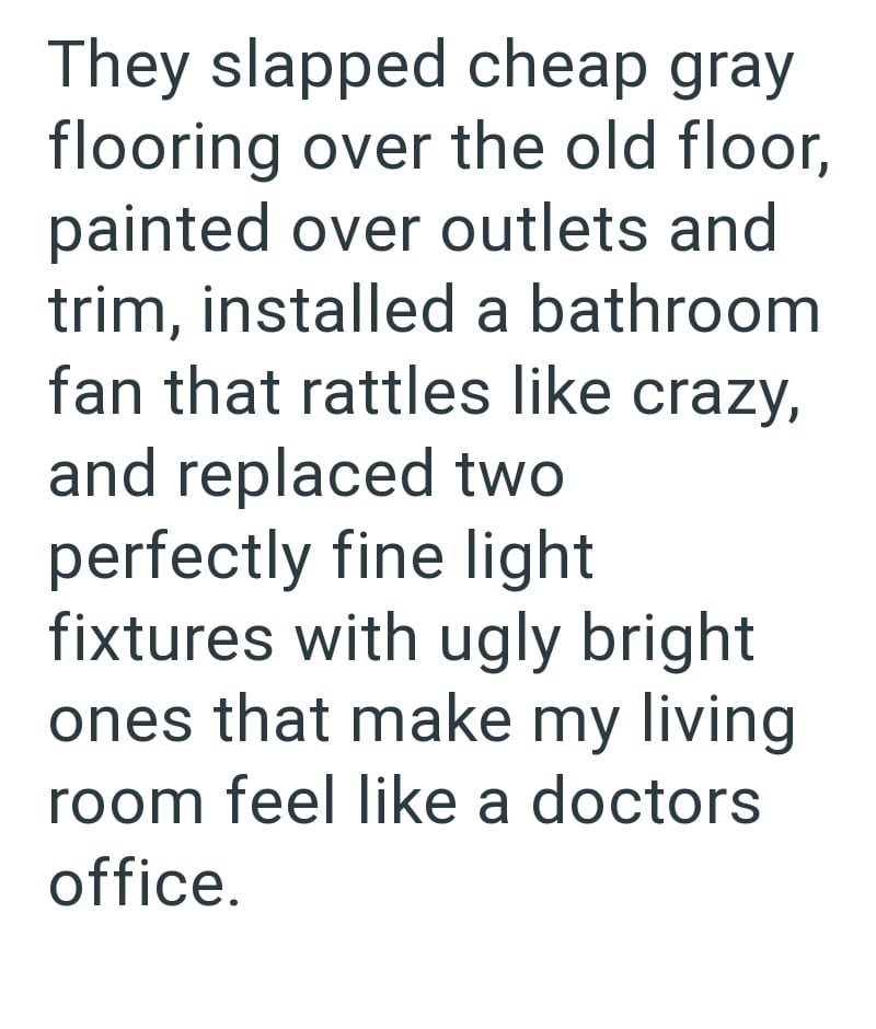 They slapped cheap gray flooring over the old floor, painted over outlets and trim, installed a bathroom fan that rattles like crazy, and replaced two perfectly fine light fixtures with ugly bright ones that make my living room feel like a doctors office.