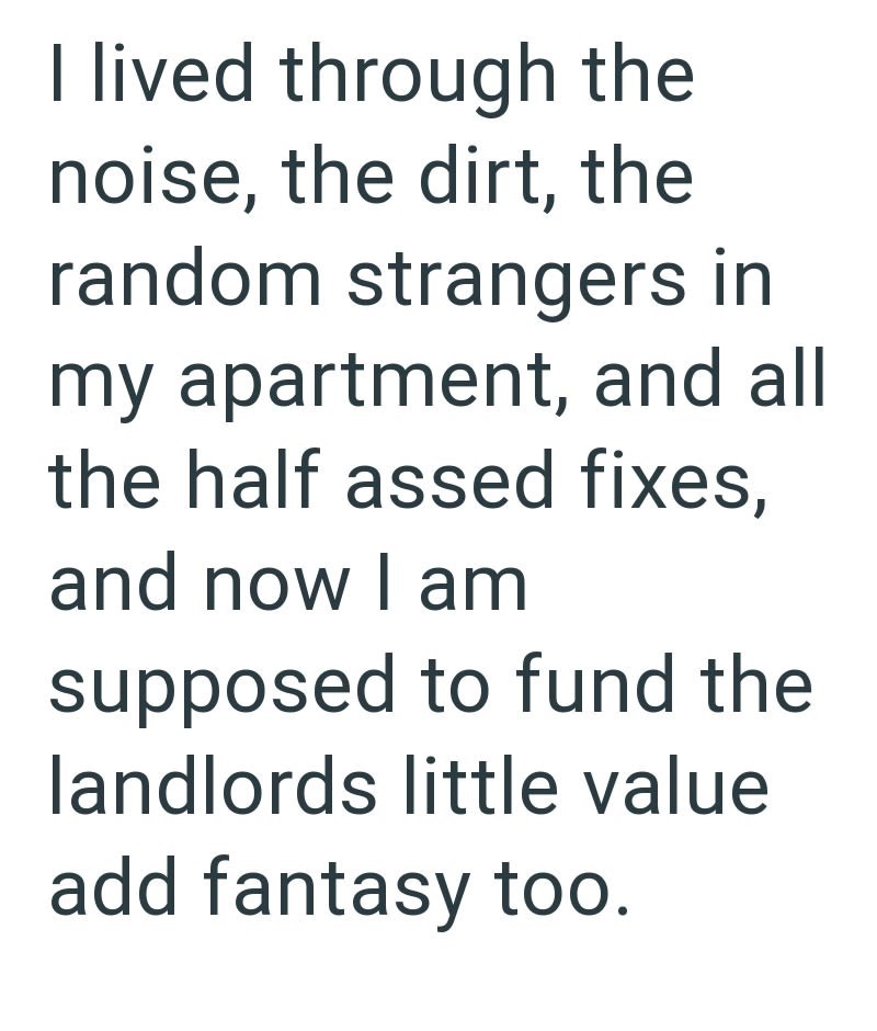 I lived through the noise, the dirt, the random strangers in my apartment, and all the half assed fixes, and now I am supposed to fund the landlords little value add fantasy too.