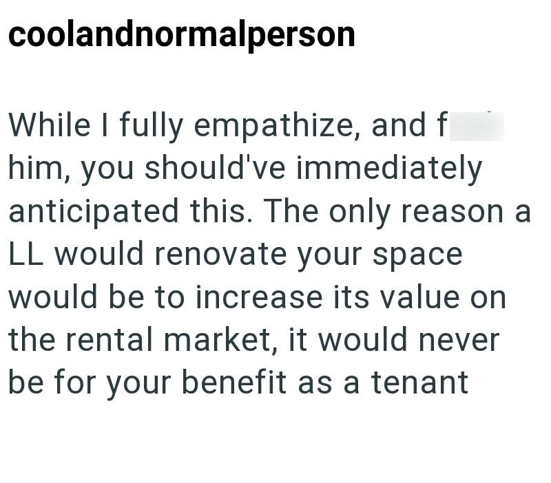 coolandnormalperson While I fully empathize, and f him, you should've immediately anticipated this. The only reason a LL would renovate your space would be to increase its value on the rental market, it would never be for your benefit as a tenant